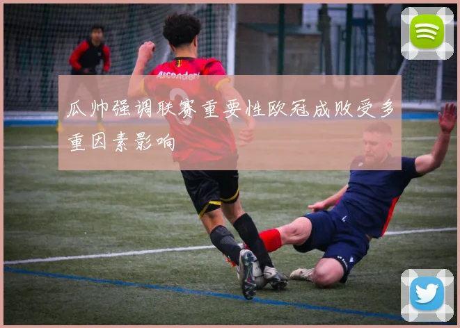 瓜帅强调联赛重要性欧冠成败受多重因素影响