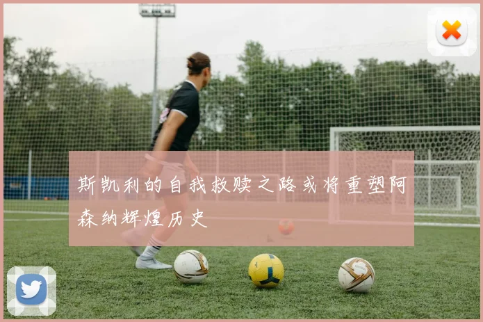 斯凯利的自我救赎之路或将重塑阿森纳辉煌历史