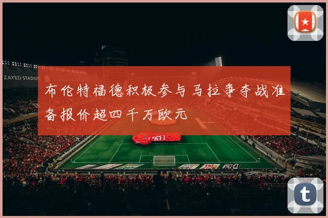 布伦特福德积极参与马拉争夺战准备报价超四千万欧元