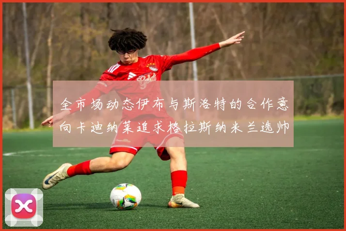 全市场动态伊布与斯洛特的合作意向卡迪纳莱追求格拉斯纳米兰选帅困境加剧
