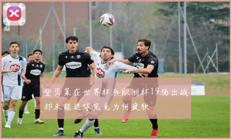 登贝莱在世界杯和欧洲杯19场出战却未能进球究竟为何疲软
