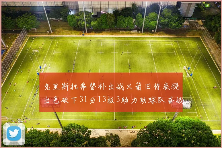 克里斯托弗替补出战火箭旧将表现出色砍下31分13板3助力助球队奋战