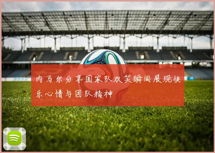 内马尔分享国家队欢笑瞬间展现快乐心情与团队精神