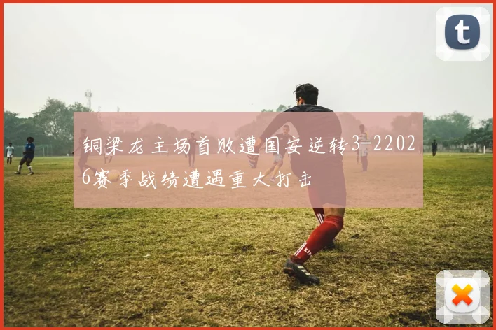 铜梁龙主场首败遭国安逆转3-22026赛季战绩遭遇重大打击