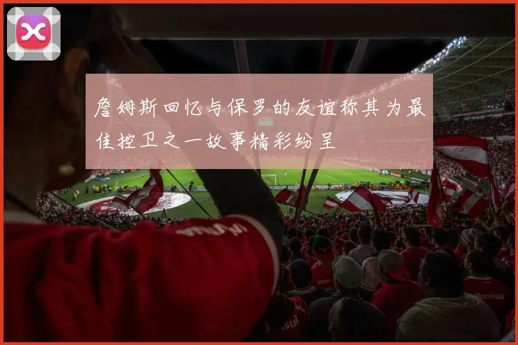 詹姆斯回忆与保罗的友谊称其为最佳控卫之一故事精彩纷呈