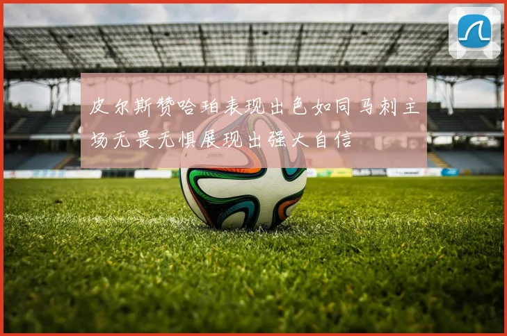 皮尔斯赞哈珀表现出色如同马刺主场无畏无惧展现出强大自信